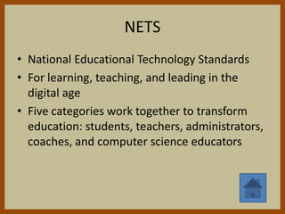 NETS
• National Educational Technology Standards
• For learning, teaching, and leading in the
  digital age
• Five categories work together to transform
  education: students, teachers, administrators,
  coaches, and computer science educators
 