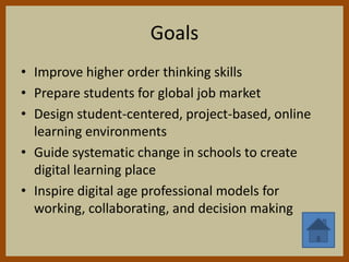 Goals
• Improve higher order thinking skills
• Prepare students for global job market
• Design student-centered, project-based, online
  learning environments
• Guide systematic change in schools to create
  digital learning place
• Inspire digital age professional models for
  working, collaborating, and decision making
 