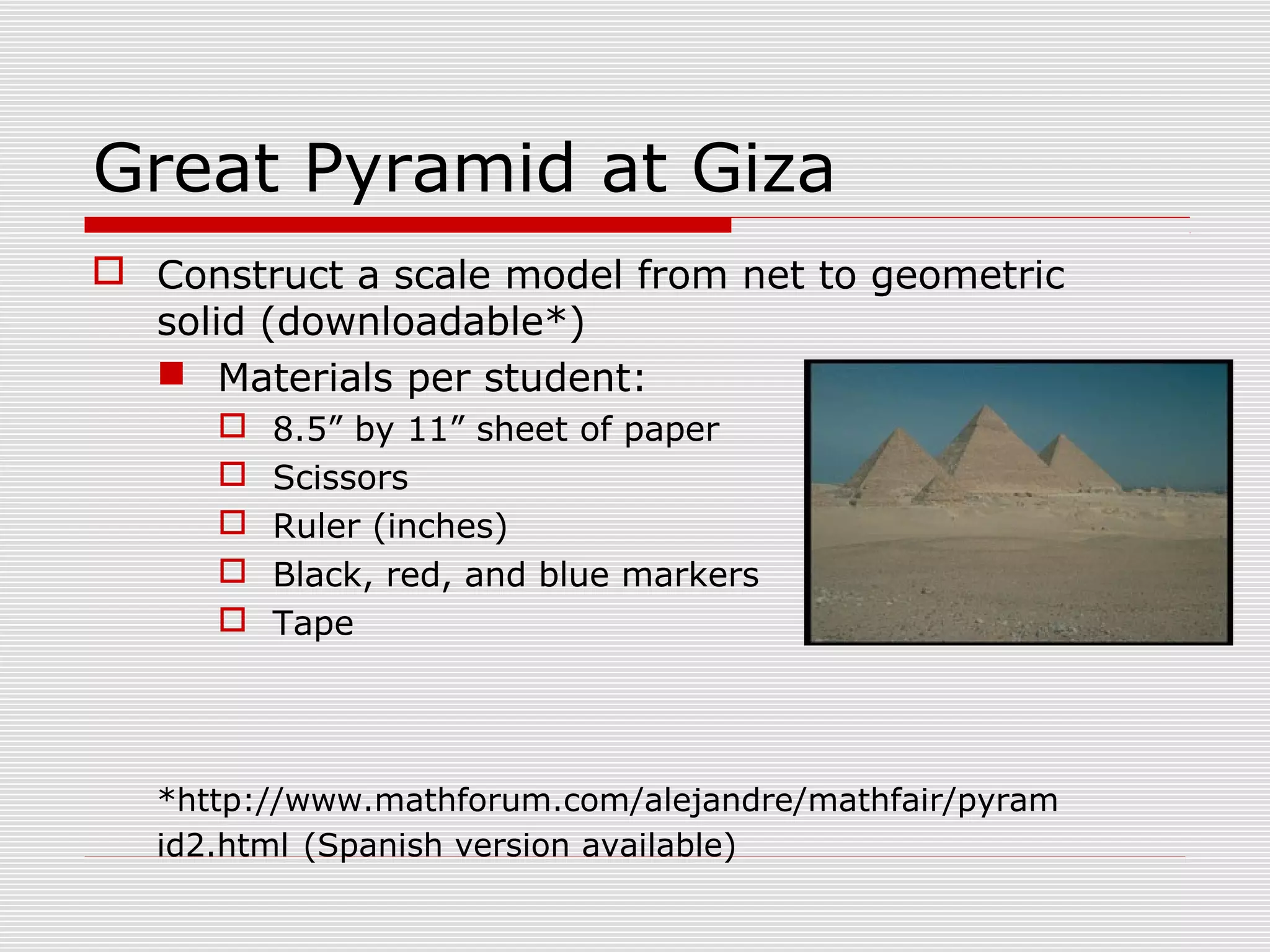 Great Pyramid at Giza
 Construct a scale model from net to geometric
solid (downloadable*)
 Materials per student:
 8.5” by 11” sheet of paper
 Scissors
 Ruler (inches)
 Black, red, and blue markers
 Tape
*http://www.mathforum.com/alejandre/mathfair/pyram
id2.html (Spanish version available)
 