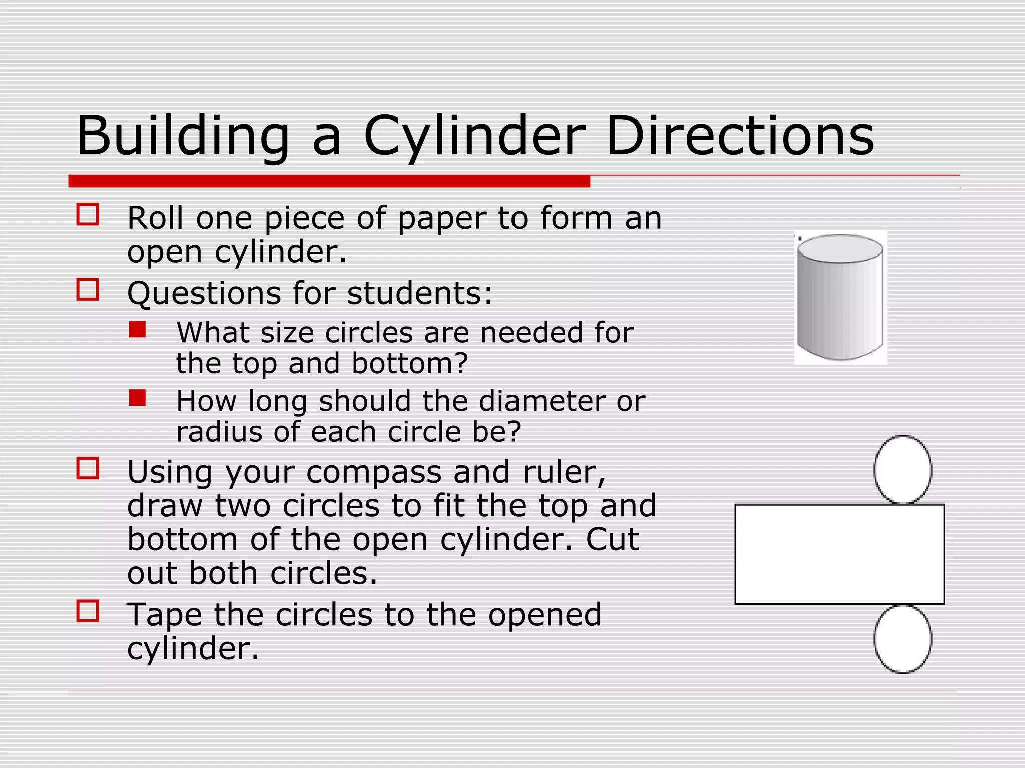 Building a Cylinder Directions
 Roll one piece of paper to form an
open cylinder.
 Questions for students:
 What size circles are needed for
the top and bottom?
 How long should the diameter or
radius of each circle be?
 Using your compass and ruler,
draw two circles to fit the top and
bottom of the open cylinder. Cut
out both circles.
 Tape the circles to the opened
cylinder.
 