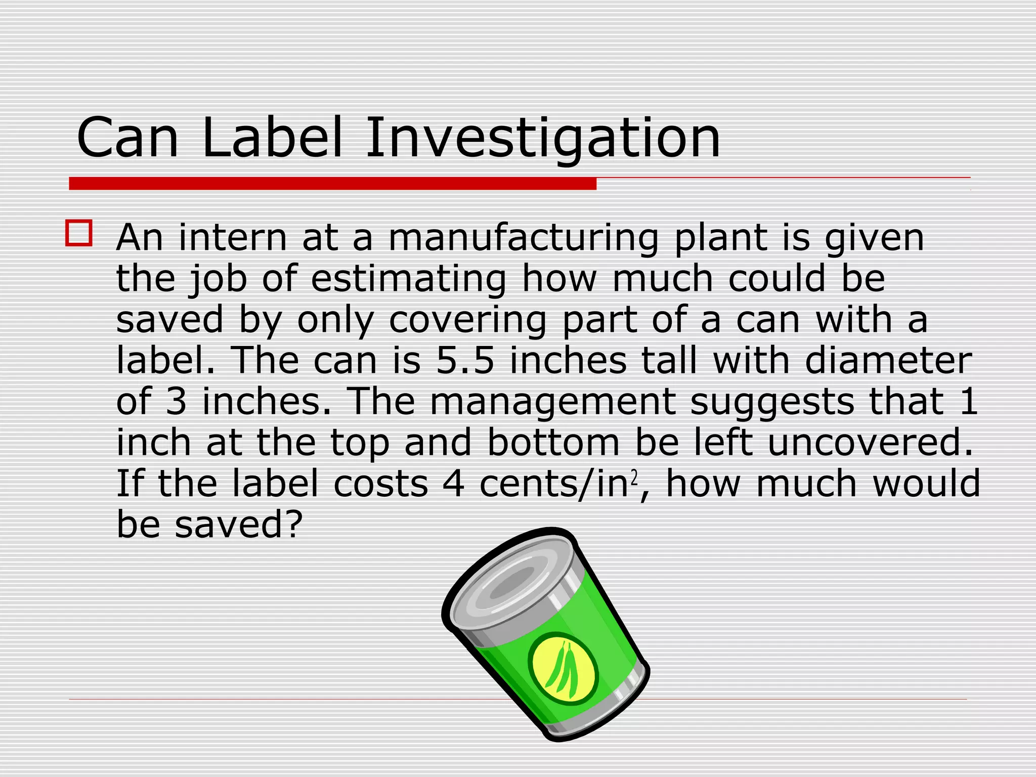 Can Label Investigation
 An intern at a manufacturing plant is given
the job of estimating how much could be
saved by only covering part of a can with a
label. The can is 5.5 inches tall with diameter
of 3 inches. The management suggests that 1
inch at the top and bottom be left uncovered.
If the label costs 4 cents/in2
, how much would
be saved?
 