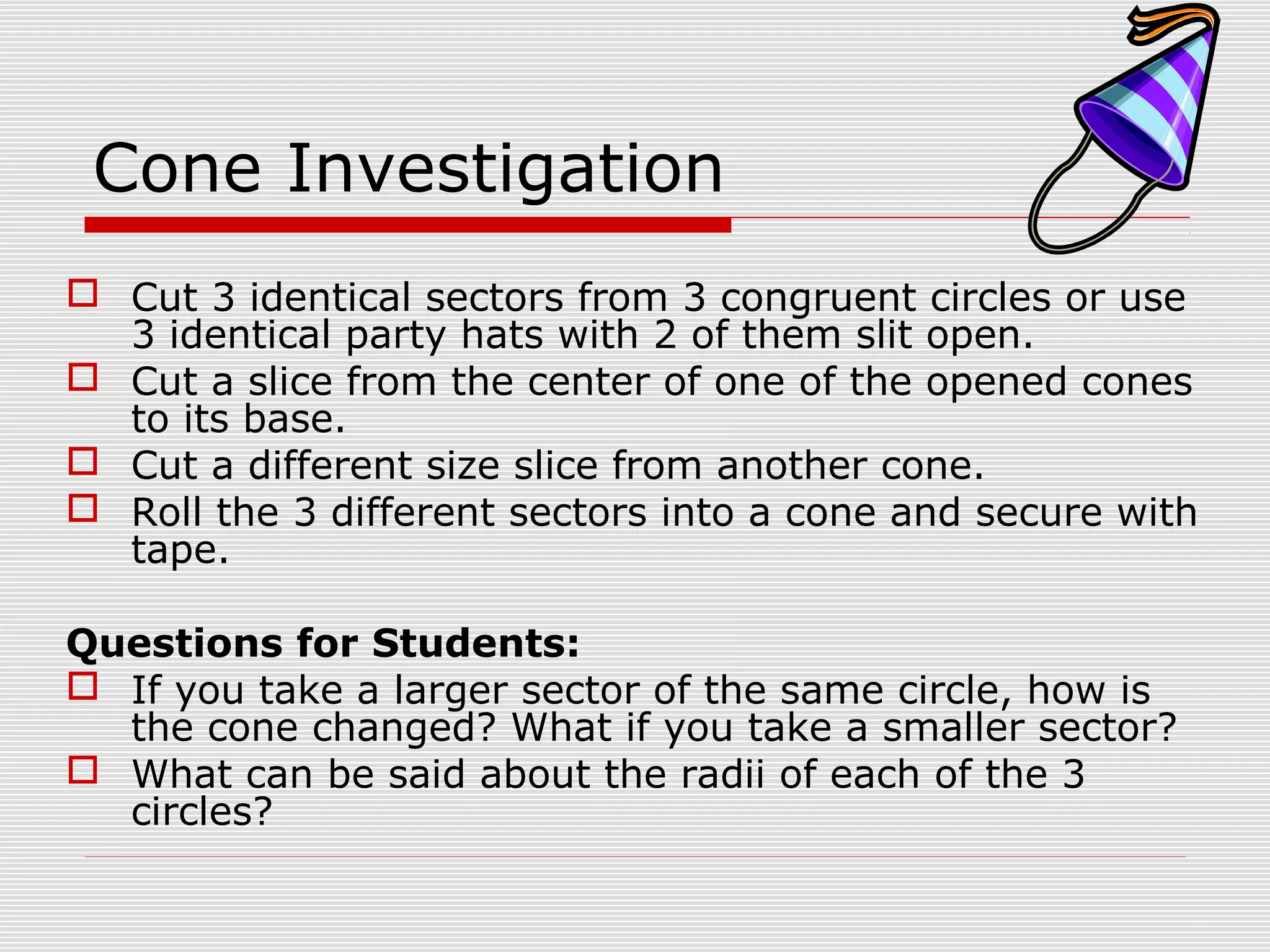 Cone Investigation
 Cut 3 identical sectors from 3 congruent circles or use
3 identical party hats with 2 of them slit open.
 Cut a slice from the center of one of the opened cones
to its base.
 Cut a different size slice from another cone.
 Roll the 3 different sectors into a cone and secure with
tape.
Questions for Students:
 If you take a larger sector of the same circle, how is
the cone changed? What if you take a smaller sector?
 What can be said about the radii of each of the 3
circles?
 