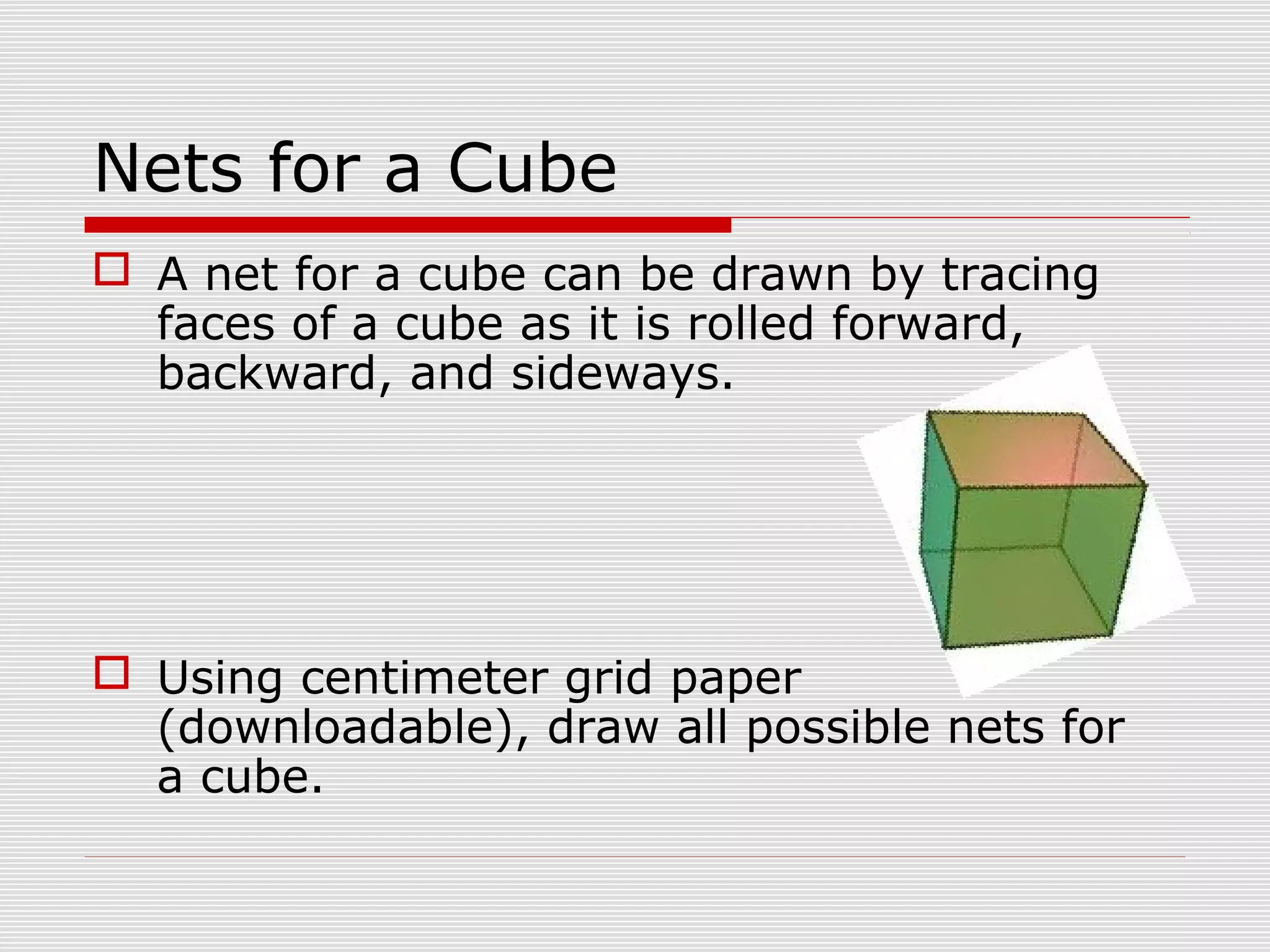 Nets for a Cube
 A net for a cube can be drawn by tracing
faces of a cube as it is rolled forward,
backward, and sideways.
 Using centimeter grid paper
(downloadable), draw all possible nets for
a cube.
 