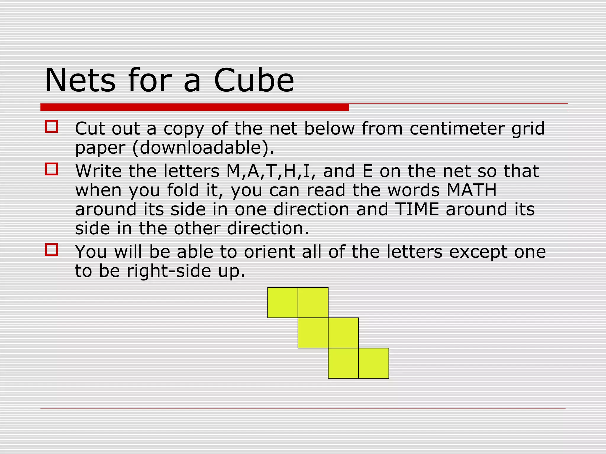 Nets for a Cube
 Cut out a copy of the net below from centimeter grid
paper (downloadable).
 Write the letters M,A,T,H,I, and E on the net so that
when you fold it, you can read the words MATH
around its side in one direction and TIME around its
side in the other direction.
 You will be able to orient all of the letters except one
to be right-side up.
 