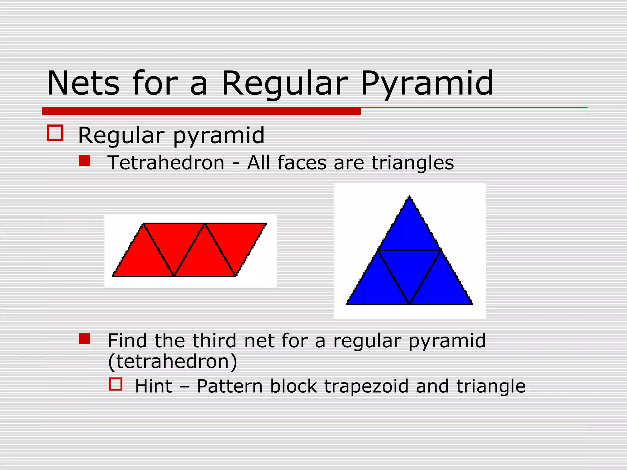 Nets for a Regular Pyramid
 Regular pyramid
 Tetrahedron - All faces are triangles
 Find the third net for a regular pyramid
(tetrahedron)
 Hint – Pattern block trapezoid and triangle
 