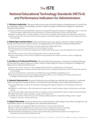 The ISTE

               and Performance Indicators for
1. Visionary Leadership. Educational Administrators inspire and lead development and implementation of a shared vision
for comprehensive integration of technology to promote excellence and support transformation throughout the organization.
Educational Administrators:
   a. inspire and facilitate among all stakeholders a shared vision of purposeful change that maximizes use of digital-age resources to meet and
      exceed learning goals, support effective instructional practice, and maximize performance of district and school leaders
   b. engage in an ongoing process to develop, implement, and communicate technology-infused strategic plans aligned with a shared vision
   c. advocate on local, state, and national levels for policies, programs, and funding to support implementation of a technology-infused vision
      and strategic plan

2. Digital-Age Learning Culture. Educational Administrators create, promote, and sustain a dynamic, digital-age
learning culture that provides a rigorous, relevant, and engaging education for all students. Educational Administrators:
   a. ensure instructional innovation focused on continuous improvement of digital-age learning
   b. model and promote the frequent and effective use of technology for learning
   c. provide learner-centered environments equipped with technology and learning resources to meet the individual, diverse needs of all
      learners
   d. ensure effective practice in the study of technology and its infusion across the curriculum
   e. promote and participate in local, national, and global learning communities that stimulate innovation, creativity, and digital-age
      collaboration

3. Excellence in Professional Practice. Educational Administrators promote an environment of professional learning
and innovation that empowers educators to enhance student learning through the infusion of contemporary technologies and
digital resources. Educational Administrators:
   a. allocate time, resources, and access to ensure ongoing professional growth in technology fluency and integration
   b. facilitate and participate in learning communities that stimulate, nurture, and support administrators, faculty, and staff in the study and
      use of technology
   c. promote and model effective communication and collaboration among stakeholders using digital-age tools
   d. stay abreast of educational research and emerging trends regarding effective use of technology and encourage evaluation of new
      technologies for their potential to improve student learning

4. Systemic Improvement. Educational Administrators provide digital-age leadership and management to continuously
improve the organization through the effective use of information and technology resources. Educational Administrators:
   a. lead purposeful change to maximize the achievement of learning goals through the appropriate use of technology and media-rich
      resources
   b. collaborate to establish metrics, collect and analyze data, interpret results, and share findings to improve staff performance and student
      learning
   c. recruit and retain highly competent personnel who use technology creatively and proficiently to advance academic and operational goals
   d. establish and leverage strategic partnerships to support systemic improvement
   e. establish and maintain a robust infrastructure for technology including integrated, interoperable technology systems to support
      management, operations, teaching, and learning

5. Digital Citizenship. Educational Administrators model and facilitate understanding of social, ethical, and legal issues and
responsibilities related to an evolving digital culture. Educational Administrators:
   a. ensure equitable access to appropriate digital tools and resources to meet the needs of all learners
   b. promote, model, and establish policies for safe, legal, and ethical use of digital information and technology
   c. promote and model responsible social interactions related to the use of technology and information
   d. model and facilitate the development of a shared cultural understanding and involvement in global issues through the use of
      contemporary communication and collaboration tools

©2009, ISTE® (International Society for Technology in Education), 1.800.336.5191 (U.S. & Canada) or 1.541.302.3777 (Int’l), iste@iste.org, www.iste.org. All rights reserved.
 