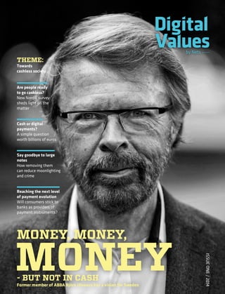 IssueOne/2014
by Nets
by Nets
Money, Money,
Money- but not in cash
Former member of ABBA Björn Ulvaeus has a vision for Sweden
Are people ready
to go cashless?
New Nordic survey
sheds light on the
matter
Cash or digital
payments?
A simple question
worth billions of euros
Say goodbye to large
notes
How removing them
can reduce moonlighting
and crime
Reaching the next level
of payment evolution
Will consumers stick to
banks as providers of
payment instruments?
IssueOne/2014
Issue One / 2014
Theme:
Towards
cashless society
01-01-2014_1
 