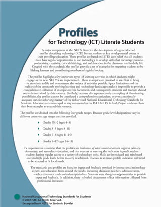 A major component of the NETS Project is the development of a general set of
profiles describing technology (ICT) literate students at key developmental points in
their precollege education. These profiles are based on ISTE’s core belief that all students
must have regular opportunities to use technology to develop skills that encourage personal
productivity, creativity, critical thinking, and collaboration in the classroom and in daily life.
Coupled with the standards, the profiles provide a set of examples for preparing students to be
lifelong learners and contributing members of a global society.
The profiles highlight a few important types of learning activities in which students might
engage as the new NETS•S are implemented. These examples are provided in an effort to bring
the standards to life and demonstrate the variety of activities possible. Space limitations and the
realities of the constantly evolving learning and technology landscapes make it impossible to provide a
comprehensive collection of examples in this document, and consequently, students and teachers should
not feel constrained by this resource. Similarly, because this represents only a sampling of illuminating
possibilities, the profiles cannot be considered a comprehensive curriculum, or even a minimally
adequate one, for achieving mastery of the rich revised National Educational Technology Standards for
Students. Educators are encouraged to stay connected to the ISTE NETS Refresh Project and contribute
their best examples to expand this resource.
The profiles are divided into the following four grade ranges. Because grade-level designations vary in
different countries, age ranges are also provided.
 Grades PK–2 (ages 4–8)
 Grades 3–5 (ages 8–11)
 Grades 6–8 (ages 11–14)
 Grades 9–12 (ages 14–18)
It’s important to remember that the profiles are indicators of achievement at certain stages in primary,
elementary, and secondary education, and that success in meeting the indicators is predicated on
students having regular access to a variety of technology tools. Skills are introduced and reinforced
over multiple grade levels before mastery is achieved. If access is an issue, profile indicators will need
to be adapted to fit local needs.
The standards and profiles are based on input and feedback provided by instructional technology
experts and educators from around the world, including classroom teachers, administrators,
teacher educators, and curriculum specialists. Students were also given opportunities to provide
input and feedback. In addition, these refreshed documents reflect information collected from
professional literature.
for Technology (ICT) Literate Students
National Educational Technology Standards for Students
© 2007 ISTE. All Rights Reserved.
Excerpted from NETS for Students Booklet
 