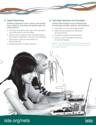 5. Digital Citizenship                                          6. Technology Operations and Concepts
   Students understand human, cultural, and societal              Students demonstrate a sound understanding
   issues related to technology and practice legal and            of technology concepts, systems, and operations.
   ethical behavior.                                              a. Understand and use technology systems
   a. Advocate and practice safe, legal, and responsible          b. Select and use applications effectively
      use of information and technology                              and productively
   b. Exhibit a positive attitude toward using technology         c. Troubleshoot systems and applications
      that supports collaboration, learning, and productivity     d. Transfer current knowledge to learning
   c. Demonstrate personal responsibility for                        of new technologies
      lifelong learning
                                                                  NETS·S © 2007 International Society for Technology in Education.
   d. Exhibit leadership for digital citizenship
                                                                  ISTE® is a registered trademark of the International Society for
                                                                  Technology in Education.




iste.org/nets
 
