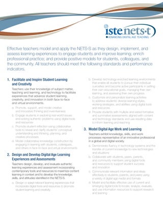 Effective teachers model and apply the NETS·S as they design, implement, and
assess learning experiences to engage students and improve learning; enrich
professional practice; and provide positive models for students, colleagues, and
the community. All teachers should meet the following standards and performance
indicators.
1. 	Facilitate and Inspire Student Learning
and Creativity
Teachers use their knowledge of subject matter,
teaching and learning, and technology to facilitate
experiences that advance student learning,
creativity, and innovation in both face-to-face
and virtual environments.
a.	 Promote, support, and model creative
and innovative thinking and inventiveness
b.	 Engage students in exploring real-world issues
and solving authentic problems using digital tools
and resources
c.	 Promote student reflection using collaborative
tools to reveal and clarify students’ conceptual
understanding and thinking, planning, and
creative processes
d.	 Model collaborative knowledge construction by
engaging in learning with students, colleagues,
and others in face-to-face and virtual environments

2.	 Design and Develop Digital Age Learning
Experiences and Assessments
Teachers design, develop, and evaluate authentic
learning experiences and assessment incorporating
contemporary tools and resources to maximize content
learning in context and to develop the knowledge,
skills, and attitudes identified in the NETS·S.
a.	 Design or adapt relevant learning experiences that
incorporate digital tools and resources to promote
student learning and creativity

b.	 Develop technology-enriched learning environments
that enable all students to pursue their individual
curiosities and become active participants in setting
their own educational goals, managing their own
learning, and assessing their own progress
c.	 Customize and personalize learning activities
to address students’ diverse learning styles,
working strategies, and abilities using digital tools
and resources
d.	 Provide students with multiple and varied formative
and summative assessments aligned with content
and technology standards and use resulting data
to inform learning and teaching

3. 	Model Digital Age Work and Learning
Teachers exhibit knowledge, skills, and work
processes representative of an innovative professional
in a global and digital society.
a.	 Demonstrate fluency in technology systems and the
transfer of current knowledge to new technologies
and situations
b.	 Collaborate with students, peers, parents,
and community members using digital tools
and resources to support student success
and innovation
c.	 Communicate relevant information and ideas
effectively to students, parents, and peers using
a variety of digital age media and formats
d.	 Model and facilitate effective use of current and
emerging digital tools to locate, analyze, evaluate,
and use information resources to support research
and learning

 