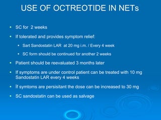 USE OF OCTREOTIDE IN NETs

SC for 2 weeks

If tolerated and provides symptom relief:
   Sart Sandostatin LAR at 20 mg i.m. / Every 4 week

   SC form should be continued for another 2 weeks

Patient should be reevaluated 3 months later

If symptoms are under control patient can be treated with 10 mg
Sandostatin LAR every 4 weeks

İf symtoms are persisitant the dose can be increased to 30 mg

SC sandostatin can be used as salvage
 