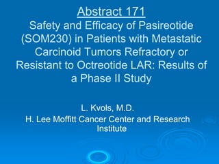Abstract 171
   Safety and Efficacy of Pasireotide
 (SOM230) in Patients with Metastatic
    Carcinoid Tumors Refractory or
Resistant to Octreotide LAR: Results of
            a Phase II Study

                L. Kvols, M.D.
 H. Lee Moffitt Cancer Center and Research
                    Institute
 