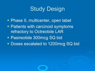 Study Design
Phase II, multicenter, open label
Patients with carcinoid symptoms
refractory to Octreotide LAR
Pasireotide 300mcg SQ bid
Doses escalated to 1200mcg SQ bid
 
