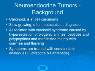 Neuroendocrine Tumors -
         Background
Carcinoid, islet cell carcinoma
Slow growing, often metastatic at diagnosis
Associated with carcinoid syndrome caused by
hypersecretion of biogenic amines, peptides and
polypeptides and manifested mainly with
diarrhea and flushing
Symptoms are treated with somatostatin
analogues (Octreotide & Lanreotide)
 