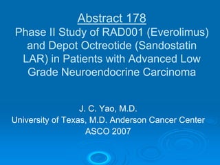 Abstract 178
Phase II Study of RAD001 (Everolimus)
  and Depot Octreotide (Sandostatin
 LAR) in Patients with Advanced Low
  Grade Neuroendocrine Carcinoma


                  J. C. Yao, M.D.
University of Texas, M.D. Anderson Cancer Center
                    ASCO 2007
 