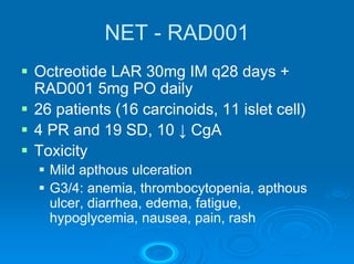 NET - RAD001
Octreotide LAR 30mg IM q28 days +
RAD001 5mg PO daily
26 patients (16 carcinoids, 11 islet cell)
4 PR and 19 SD, 10 ↓ CgA
Toxicity
  Mild apthous ulceration
  G3/4: anemia, thrombocytopenia, apthous
  ulcer, diarrhea, edema, fatigue,
  hypoglycemia, nausea, pain, rash
 