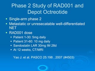 Phase 2 Study of RAD001 and
       Depot Octreotide
Single-arm phase 2
Metastatic or unresecatable well-differentiated
NET
RAD001 dose
  Patient 1-30: 5mg daily
  Patient 31-60: 10 mg daily
  Sandostatin LAR 30mg IM 28d
  At 12 weeks, CT/MRI

  Yao J. et al. PASCO 25:198 , 2007 (#4503)
 