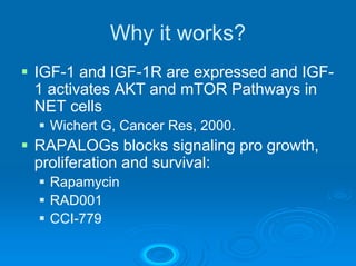Why it works?
IGF-1 and IGF-1R are expressed and IGF-
1 activates AKT and mTOR Pathways in
NET cells
  Wichert G, Cancer Res, 2000.
RAPALOGs blocks signaling pro growth,
proliferation and survival:
  Rapamycin
  RAD001
  CCI-779
 