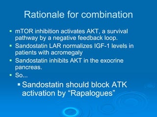 Rationale for combination
mTOR inhibition activates AKT, a survival
pathway by a negative feedback loop.
Sandostatin LAR normalizes IGF-1 levels in
patients with acromegaly
Sandostatin inhibits AKT in the exocrine
pancreas.
So...
  Sandostatin should block ATK
  activation by “Rapalogues”
 