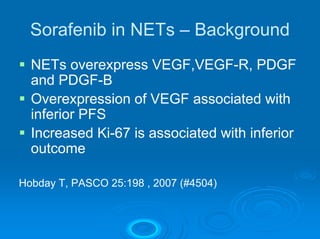 Sorafenib in NETs – Background
  NETs overexpress VEGF,VEGF-R, PDGF
  and PDGF-B
  Overexpression of VEGF associated with
  inferior PFS
  Increased Ki-67 is associated with inferior
  outcome

Hobday T, PASCO 25:198 , 2007 (#4504)
 