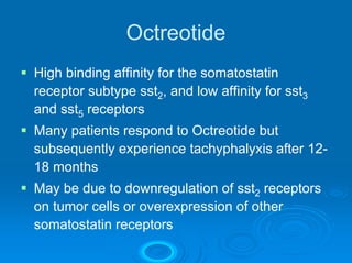Octreotide
High binding affinity for the somatostatin
receptor subtype sst2, and low affinity for sst3
and sst5 receptors
Many patients respond to Octreotide but
subsequently experience tachyphalyxis after 12-
18 months
May be due to downregulation of sst2 receptors
on tumor cells or overexpression of other
somatostatin receptors
 
