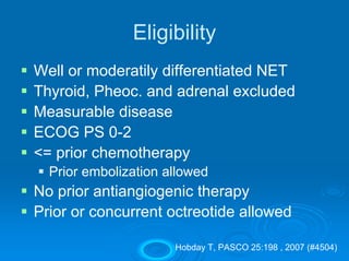 Eligibility
Well or moderatily differentiated NET
Thyroid, Pheoc. and adrenal excluded
Measurable disease
ECOG PS 0-2
<= prior chemotherapy
  Prior embolization allowed
No prior antiangiogenic therapy
Prior or concurrent octreotide allowed

                      Hobday T, PASCO 25:198 , 2007 (#4504)
 