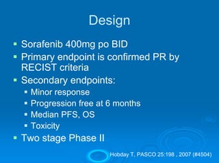 Design
Sorafenib 400mg po BID
Primary endpoint is confirmed PR by
RECIST criteria
Secondary endpoints:
  Minor response
  Progression free at 6 months
  Median PFS, OS
  Toxicity
Two stage Phase II
                      Hobday T, PASCO 25:198 , 2007 (#4504)
 