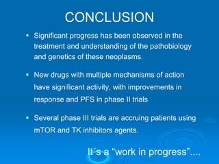 CONCLUSION
Significant progress has been observed in the
treatment and understanding of the pathobiology
and genetics of these neoplasms.

New drugs with multiple mechanisms of action
have significant activity, with improvements in
response and PFS in phase II trials

Several phase III trials are accruing patients using
mTOR and TK inhibitors agents.


                 It´s a “work in progress”....
 
