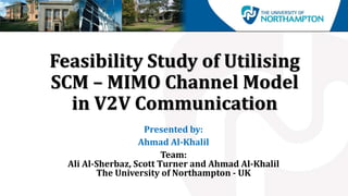 Feasibility Study of Utilising
SCM – MIMO Channel Model
in V2V Communication
Presented by:
Ahmad Al-Khalil
Team:
Ali Al-Sherbaz, Scott Turner and Ahmad Al-Khalil
The University of Northampton - UK
 