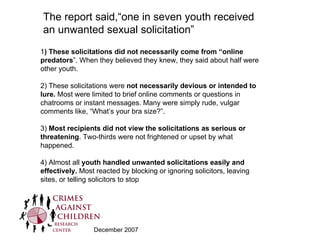 The report said,“one in seven youth received an unwanted sexual solicitation”  1 ) These solicitations did not necessarily come from “online predators ”. When they believed they knew, they said about half were other youth. 2) These solicitations were  not necessarily devious or intended to lure.  Most were limited to brief online comments or questions in chatrooms or instant messages. Many were simply rude, vulgar comments like, “What’s your bra size?”. 3)  Most recipients did not view the solicitations as serious or threatening . Two‐thirds were not frightened or upset by what happened. 4) Almost all  youth handled unwanted solicitations easily and effectively.  Most reacted by blocking or ignoring solicitors, leaving sites, or telling solicitors to stop December 2007 