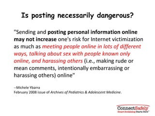 Is posting necessarily dangerous? "Sending and  posting personal information online may not increase  one's risk for Internet victimization as much as  meeting people online in lots of different ways, talking about sex with people known only online, and harassing others  (i.e., making rude or mean comments, intentionally embarrassing or harassing others) online"  --Michele Ybarra February 2008 issue of  Archives of Pediatrics & Adolescent Medicine . 