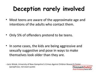 Deception rarely involved Most teens are aware of the approximate age and intentions of the adults who contact them. Only 5% of offenders pretend to be teens.  In some cases, the kids are being aggressive and sexually suggestive and pose in ways to make themselves look older than they are. --Janis Wolak, University of New Hampshire’s Crimes Against Children Research Center (paraphrase, not exact quote) 