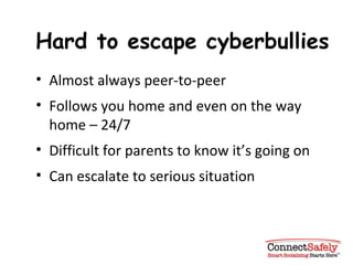 Hard to escape cyberbullies Almost always peer-to-peer Follows you home and even on the way home – 24/7 Difficult for parents to know it’s going on Can escalate to serious situation 