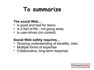 To summarize The social Web…   is good and bad for teens is a fact of life - not going away is user-driven (no control) Social Web safety requires… Growing understanding of benefits, risks Multiple forms of expertise Collaborative, long-term response 