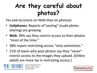 Are they careful about photos? Yes and no (more on Web than on phones) Cellphones : Reports of“sexting” (nude photo-sharing) are growing Web : 39% say they restrict access to their photos “most of the time.”  38% report restricting access “only sometimes.”  21% of teens who post photos say they “never” restrict access to the images they upload. (Online  adults  are more lax in restricting access.) Source: Pew Internet & American Life survey January 2007 