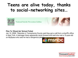 Teens are alive today, thanks to social-networking sites… Plan To 'Shoot Up' School Foiled Jan 12, 2009: “Deputies in Transylvania County said they got a call from a sheriff's office in New York. A teenager there apparently came forward and said she met a 15-year-old on MySpace who said he had a dangerous plan.” 