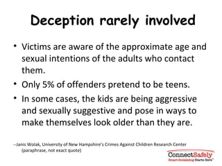 Deception rarely involved Victims are aware of the approximate age and sexual intentions of the adults who contact them. Only 5% of offenders pretend to be teens.  In some cases, the kids are being aggressive and sexually suggestive and pose in ways to make themselves look older than they are. --Janis Wolak, University of New Hampshire’s Crimes Against Children Research Center (paraphrase, not exact quote) 