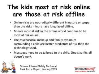 The kids most at risk online are those at risk offline Online risks are not radically different in nature or scope than the risks minors have long faced offline. Minors most at risk in the offline world continue to be most at risk online. The psychosocial makeup and family dynamics surrounding a child are better predictors of risk than the technology used.  Messages need to be tailored to the child. One-size-fits-all doesn’t work. Source: Internet Safety Technical Task Force Report, January 2009 