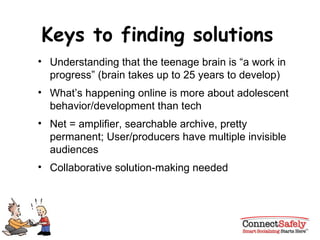 Keys to finding solutions Understanding that the teenage brain is “a work in progress” (brain takes up to 25 years to develop) What’s happening online is more about adolescent behavior/development than tech Net = amplifier, searchable archive, pretty permanent; User/producers have multiple invisible audiences Collaborative solution-making needed 