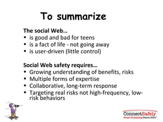 To summarize The social Web…   is good and bad for teens is a fact of life - not going away is user-driven (little control) Social Web safety requires… Growing understanding of benefits, risks Multiple forms of expertise Collaborative, long-term response Targeting real risks not high-frequency, low-risk behaviors 