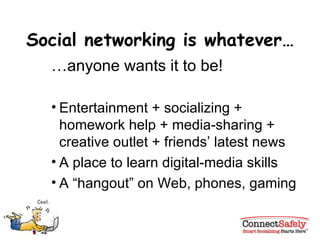 Social networking is whatever… … anyone wants it to be! Entertainment + socializing + homework help + media-sharing + creative outlet + friends’ latest news A place to learn digital-media skills A “hangout” on Web, phones, gaming 
