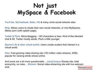 Not just  MySpace & Facebook YouTube, MyYearbook, Bebo, Hi5  & many  niche  social network sites Ning:  Allows users to create their own social networks, or mini-MySpaces. Allows porn (with splash page).  Twitter & Plurk:  Micro-blogging - 140 characters or less. Kind of like blended chat & IM. Twitter mostly adults, Plurk a little younger. Second Life & other virtual worlds : Users create avatars that interact in a virtual world. Hulu:  Fast-growing video-sharing site (153 million video streams, 9/08); popular for viewing whole shows online And some are a bit more questionable …. JuicyCampus  Gossip site, total anonymity, no rules.… Stickam : Social video-streaming site with live webcam chat. 