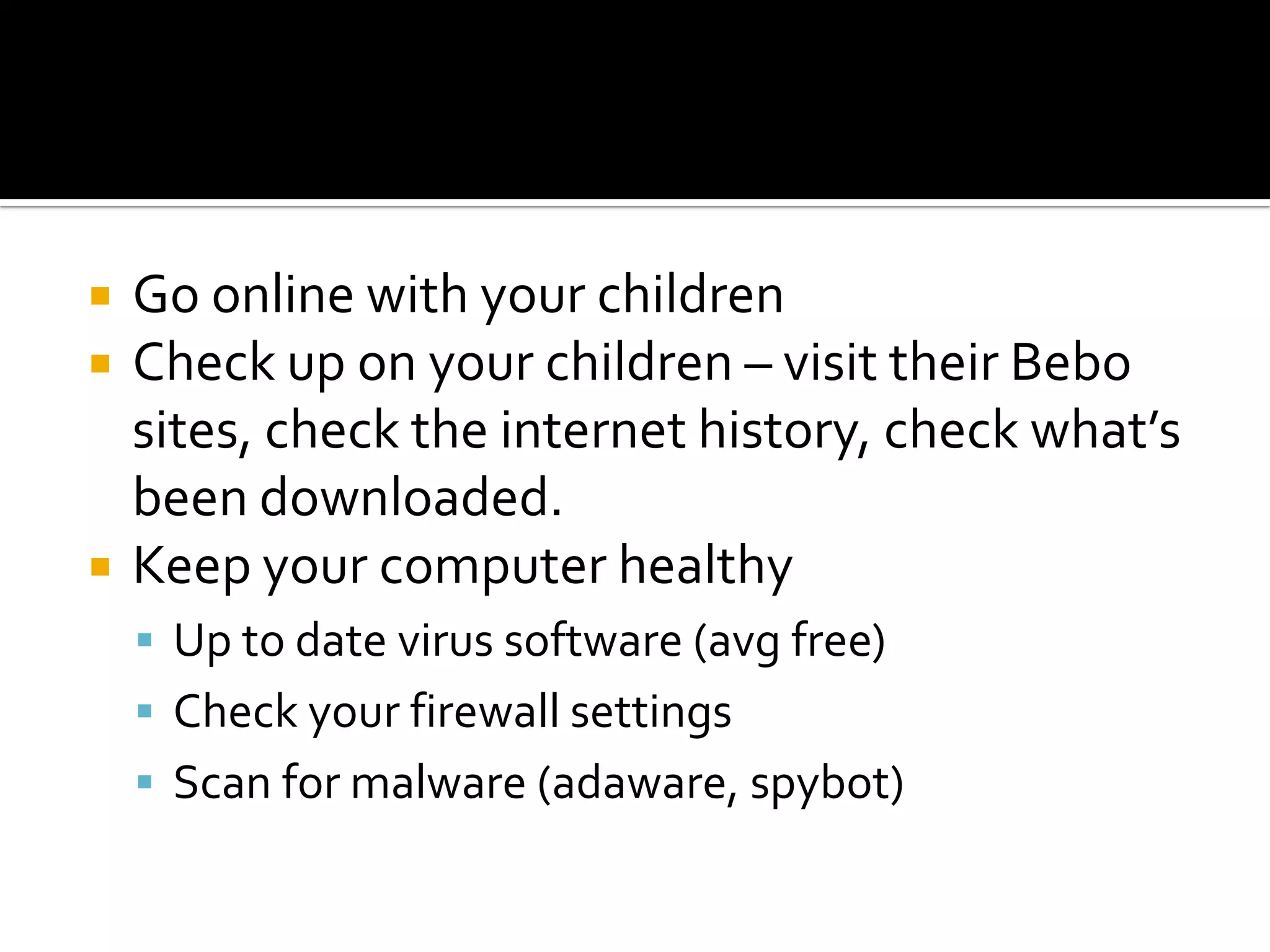 Go online with your children Check up on your children – visit their Bebo sites, check the internet history, check what’s been downloaded.Keep your computer healthyUp to date virus software (avg free)Check your firewall settingsScan for malware (adaware, spybot)