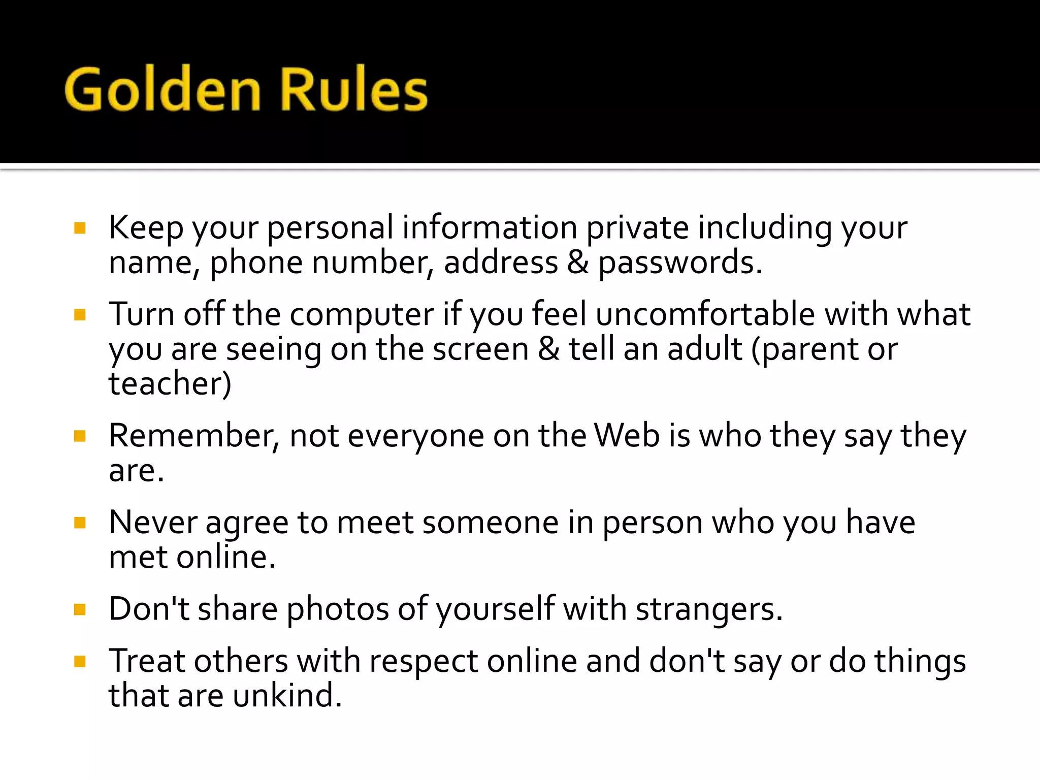 Golden Rules Keep your personal information private including your name, phone number, address & passwords.  Turn off the computer if you feel uncomfortable with what you are seeing on the screen & tell an adult (parent or teacher) Remember, not everyone on the Web is who they say they are. Never agree to meet someone in person who you have met online. Don't share photos of yourself with strangers. Treat others with respect online and don't say or do things that are unkind. 