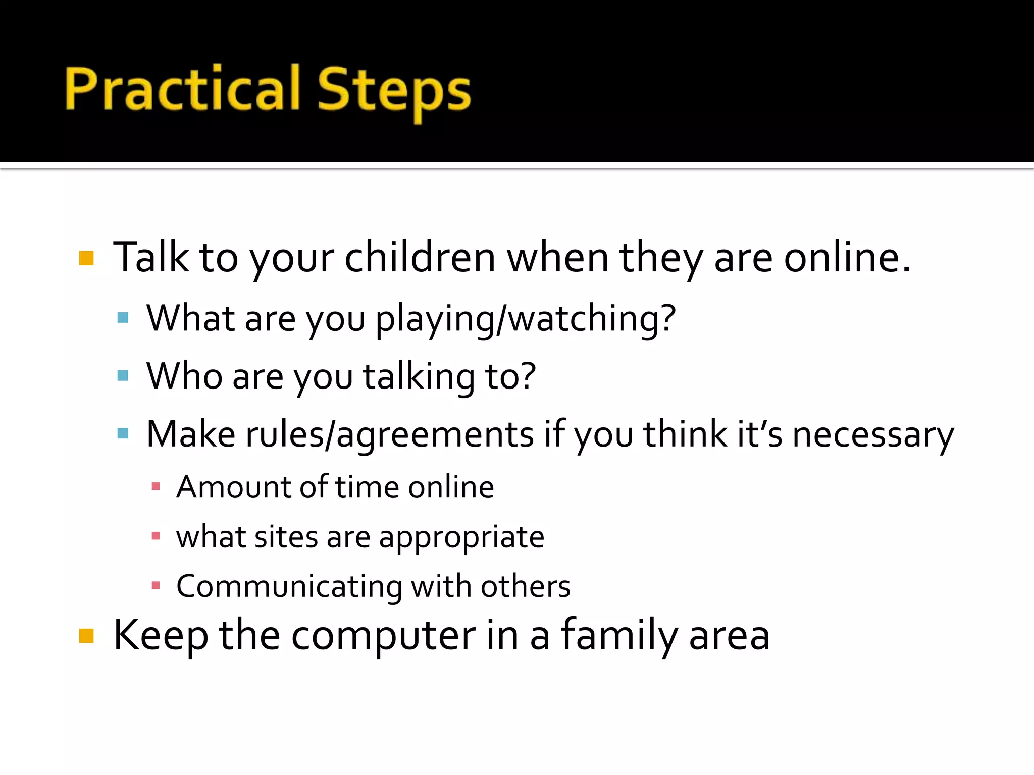 Practical StepsTalk to your children when they are online. What are you playing/watching?Who are you talking to?Make rules/agreements if you think it’s necessaryAmount of time onlinewhat sites are appropriateCommunicating with othersKeep the computer in a family area