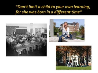 “Don’t limit a child to your own learning, for she was born in a different time”