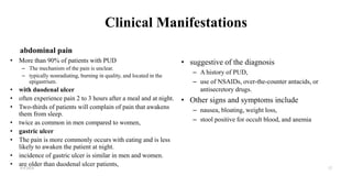 Clinical Manifestations
abdominal pain
• More than 90% of patients with PUD
– The mechanism of the pain is unclear.
– typically nonradiating, burning in quality, and located in the
epigastrium.
• with duodenal ulcer
• often experience pain 2 to 3 hours after a meal and at night.
• Two-thirds of patients will complain of pain that awakens
them from sleep.
• twice as common in men compared to women,
• gastric ulcer
• The pain is more commonly occurs with eating and is less
likely to awaken the patient at night.
• incidence of gastric ulcer is similar in men and women.
• are older than duodenal ulcer patients,
• suggestive of the diagnosis
– A history of PUD,
– use of NSAIDs, over-the-counter antacids, or
antisecretory drugs.
• Other signs and symptoms include
– nausea, bloating, weight loss,
– stool positive for occult blood, and anemia
4/4/2024 12
 