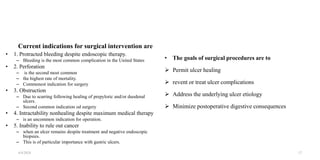 Current indications for surgical intervention are
• 1. Protracted bleeding despite endoscopic therapy.
– Bleeding is the most common complication in the United States
• 2. Perforation
– is the second most common
– the highest rate of mortality.
– Commonest indication for surgery
• 3. Obstruction
– Due to scarring following healing of prepyloric and/or duodenal
ulcers.
– Second common indication od surgery
• 4. Intractability nonhealing despite maximum medical therapy
– is an uncommon indication for operation.
• 5. Inability to rule out cancer
– when an ulcer remains despite treatment and negative endoscopic
biopsies.
– This is of particular importance with gastric ulcers.
• The goals of surgical procedures are to
 Permit ulcer healing
 revent or treat ulcer complications
 Address the underlying ulcer etiology
 Minimize postoperative digestive consequences
4/4/2024 17
 