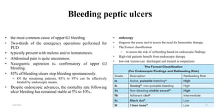 Bleeding peptic ulcers
• the most common cause of upper GI bleeding
• Two-thirds of the emergency operations performed for
PUD
• typically present with melena and/or hematemesis.
• Abdominal pain is quite uncommon.
• Nasogastric aspiration is- confirmatory of upper GI
bleeding.
• 85% of bleeding ulcers stop bleeding spontaneously.
– Of the remaining patients, 85% to 95% can be effectively
treated by endoscopic means.
• Despite endoscopic advances, the mortality rate following
ulcer bleeding has remained stable at 5% to 10%..
• endoscopy
• diagnose the cause and to assess the need for hemostatic therapy.
• The Forrest classification
– to assess the risk of rebleeding based on endoscopic findings
• High-risk patients benefit from endoscopic therapy
• low-risk lesions can discharged and treated as outpatients
4/4/2024 19
 