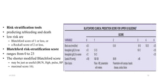 • Risk stratification tools
• predicting rebleeding and death
• low risk are
– Blatchford score of 1 or less, or
– a Rockall score of 2 or less,
• Blatchford risk-stratification score
• ranges from 0 to 23
• The shorter modified Blatchford score
– may be just as useful (BUN, Hgb, pulse, BP;
– maximal score 16).
4/4/2024 20
 